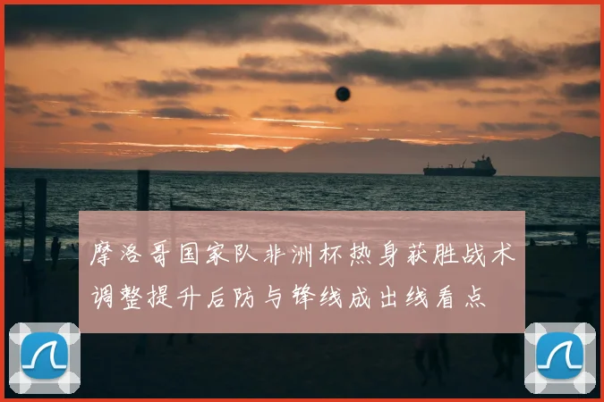摩洛哥国家队非洲杯热身获胜战术调整提升后防与锋线成出线看点