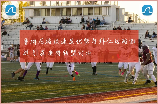 鲁梅尼格谈速度优势与拜仁边路推进 引发老将转型讨论