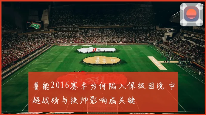 鲁能2016赛季为何陷入保级困境 中超战绩与换帅影响成关键