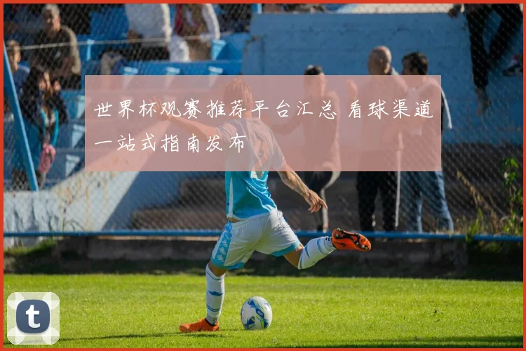 世界杯观赛推荐平台汇总 看球渠道一站式指南发布