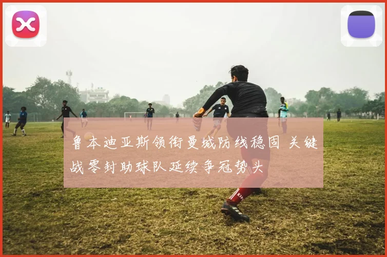 鲁本迪亚斯领衔曼城防线稳固 关键战零封助球队延续争冠势头