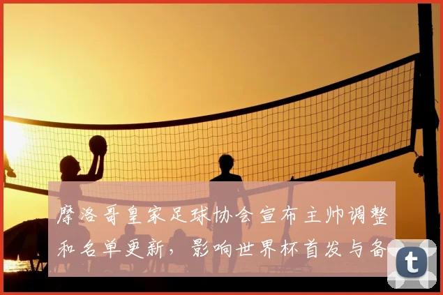 摩洛哥皇家足球协会宣布主帅调整和名单更新，影响世界杯首发与备战