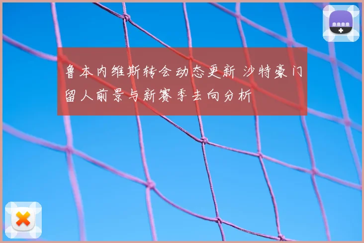 鲁本内维斯转会动态更新 沙特豪门留人前景与新赛季去向分析