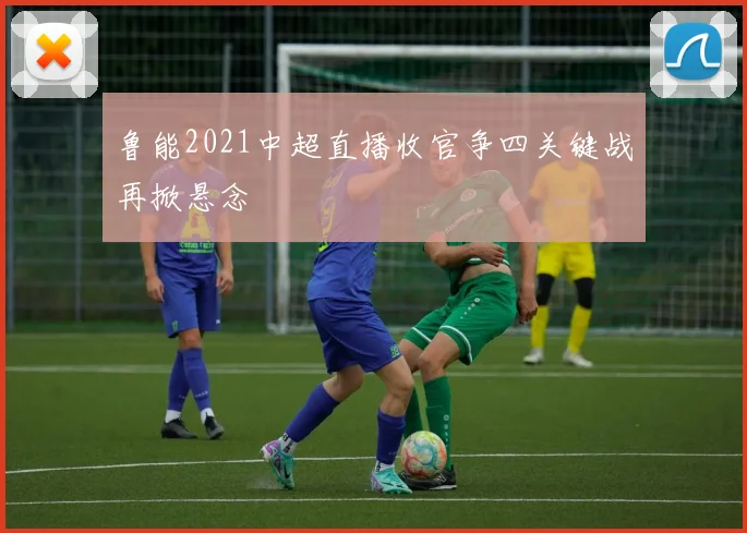 鲁能2021中超直播收官争四关键战再掀悬念