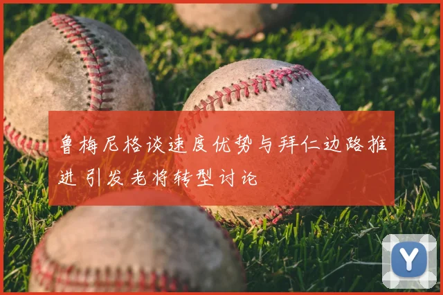 鲁梅尼格谈速度优势与拜仁边路推进 引发老将转型讨论