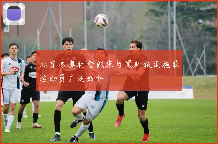 北京冬奥村智能床与黑科技设施获运动员广泛好评