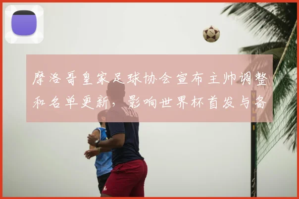 摩洛哥皇家足球协会宣布主帅调整和名单更新，影响世界杯首发与备战