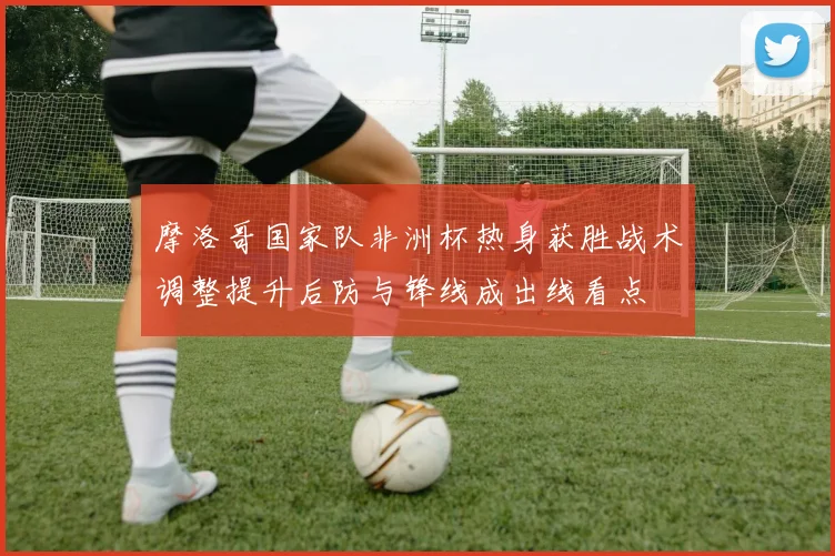 摩洛哥国家队非洲杯热身获胜战术调整提升后防与锋线成出线看点
