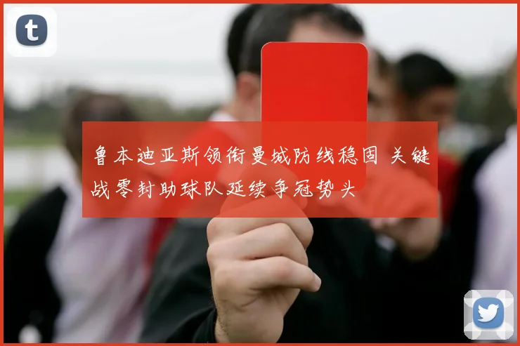 鲁本迪亚斯领衔曼城防线稳固 关键战零封助球队延续争冠势头