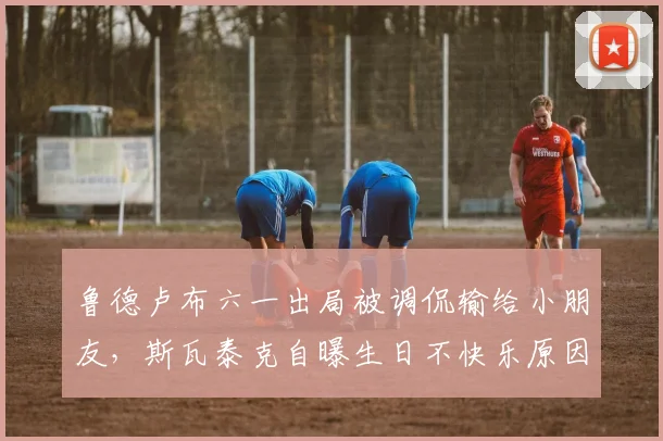 鲁德卢布六一出局被调侃输给小朋友，斯瓦泰克自曝生日不快乐原因