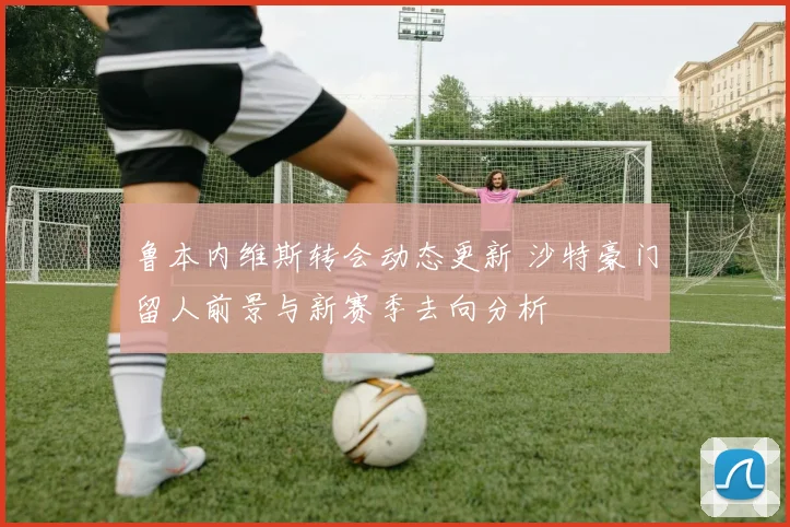 鲁本内维斯转会动态更新 沙特豪门留人前景与新赛季去向分析
