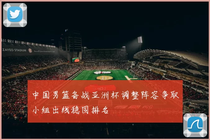 中国男篮备战亚洲杯调整阵容争取小组出线稳固排名