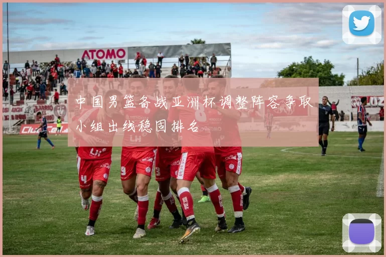 中国男篮备战亚洲杯调整阵容争取小组出线稳固排名