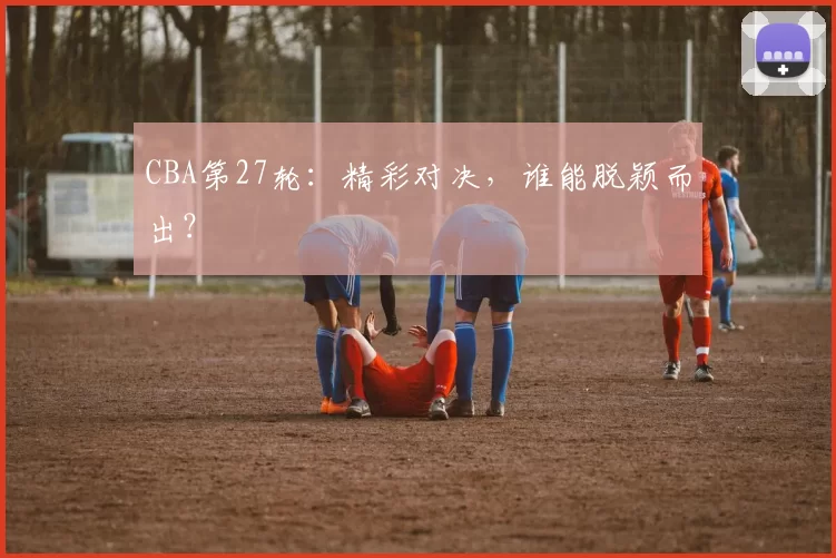 CBA第27轮：精彩对决，谁能脱颖而出？