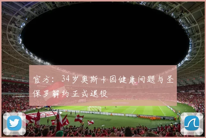 官方:34岁奥斯卡因健康问题与圣保罗解约正式退役