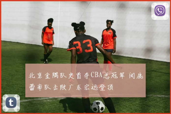 北京金隅队史首夺CBA总冠军 闵鹿蕾率队击败广东宏远登顶