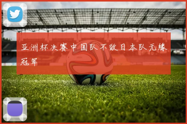 亚洲杯决赛中国队不敌日本队无缘冠军