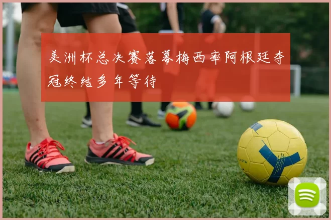 美洲杯总决赛落幕梅西率阿根廷夺冠终结多年等待