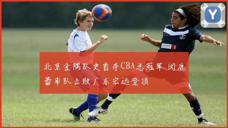 北京金隅队史首夺CBA总冠军 闵鹿蕾率队击败广东宏远登顶