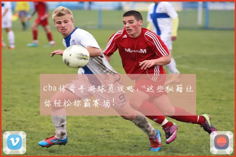 cba传奇手游球员攻略，这些秘籍让你轻松称霸赛场！