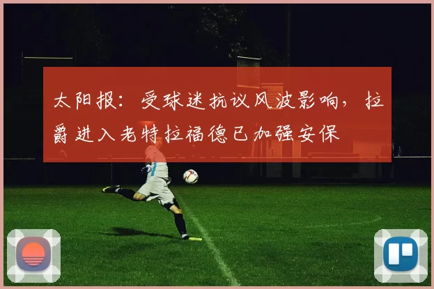太阳报：受球迷抗议风波影响，拉爵进入老特拉福德已加强安保