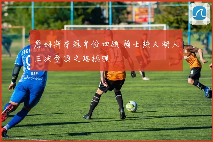 詹姆斯夺冠年份回顾 骑士热火湖人三次登顶之路梳理